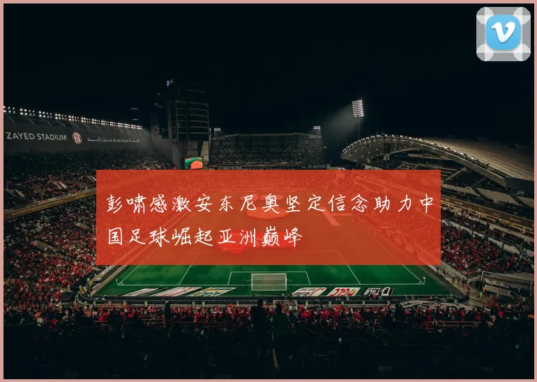 彭啸感激安东尼奥坚定信念助力中国足球崛起亚洲巅峰