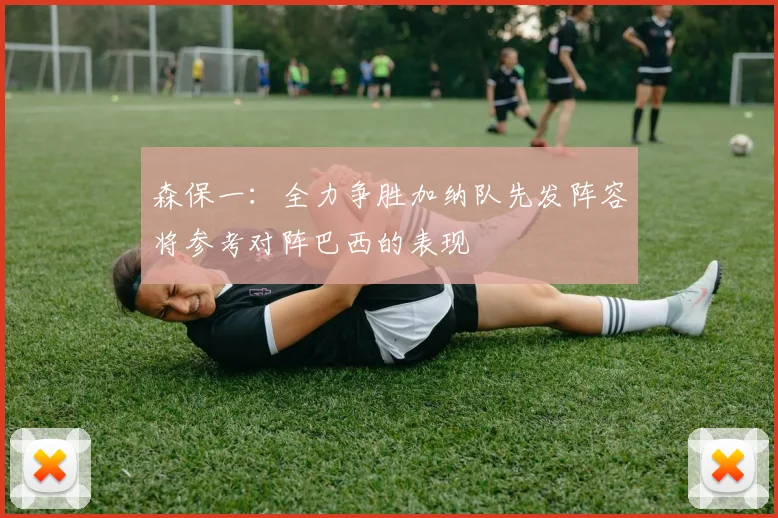 森保一：全力争胜加纳队先发阵容将参考对阵巴西的表现