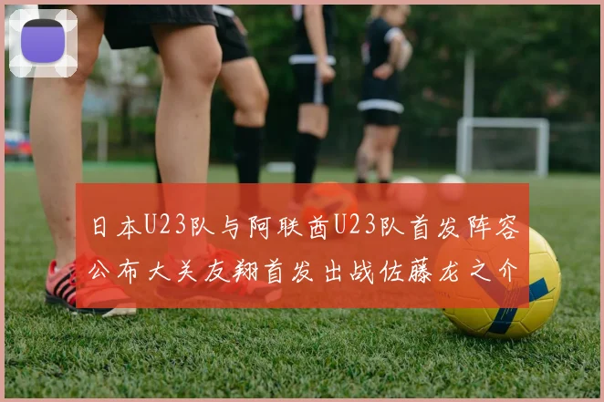 日本U23队与阿联酋U23队首发阵容公布大关友翔首发出战佐藤龙之介替补待命