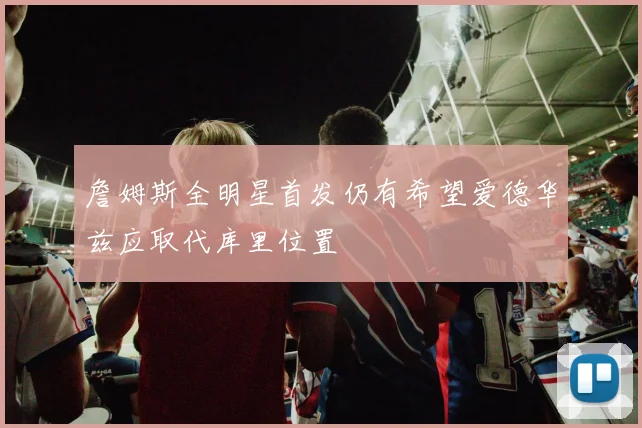 詹姆斯全明星首发仍有希望爱德华兹应取代库里位置