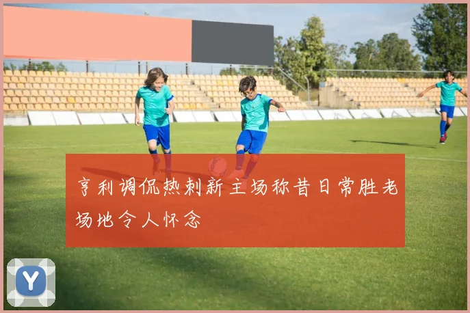亨利调侃热刺新主场称昔日常胜老场地令人怀念