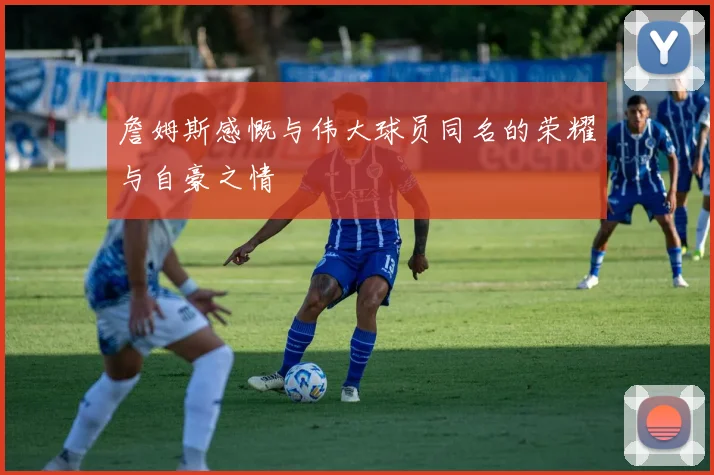 詹姆斯感慨与伟大球员同名的荣耀与自豪之情