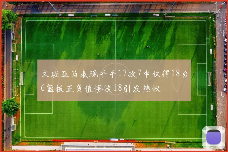 文班亚马表现平平17投7中仅得18分6篮板正负值惨淡18引发热议