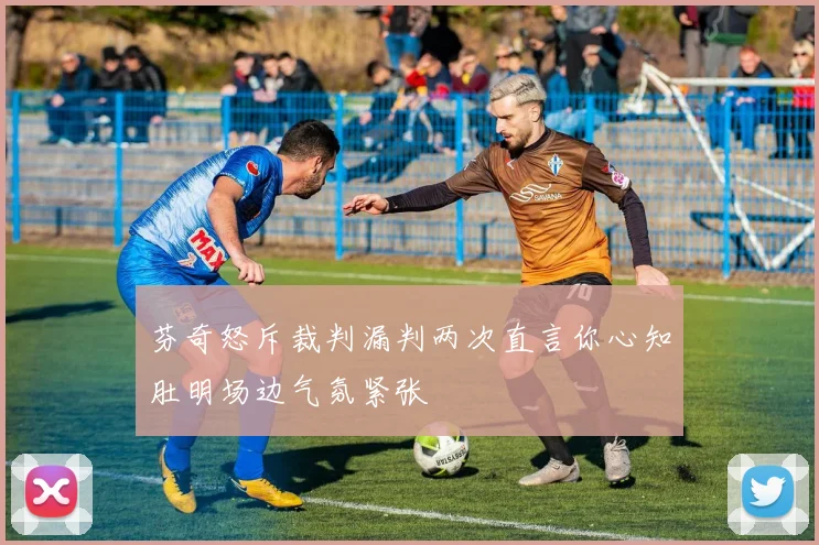 芬奇怒斥裁判漏判两次直言你心知肚明场边气氛紧张