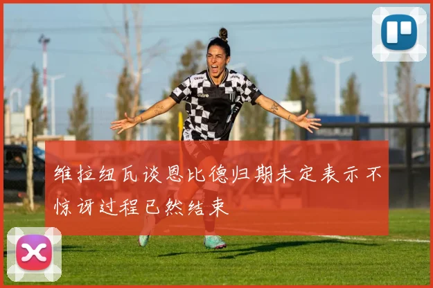 维拉纽瓦谈恩比德归期未定表示不惊讶过程已然结束