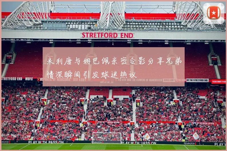米利唐与姆巴佩亲密合影分享兄弟情深瞬间引发球迷热议