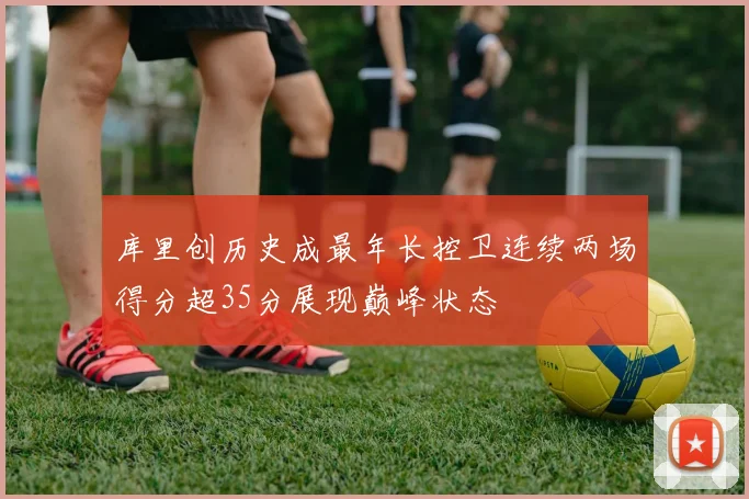 库里创历史成最年长控卫连续两场得分超35分展现巅峰状态