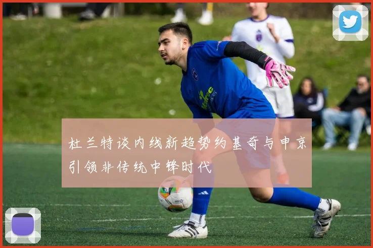 杜兰特谈内线新趋势约基奇与申京引领非传统中锋时代